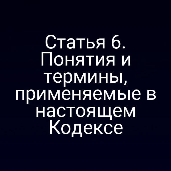 Статья 6. Понятия и термины, применяемые в настоящем Кодексе