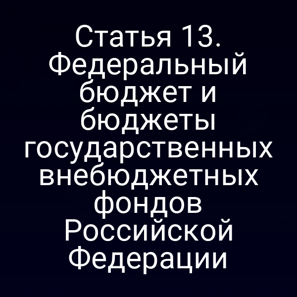 Статья 13. Федеральный бюджет и бюджеты государственных внебюджетных фондов Российской Федерации