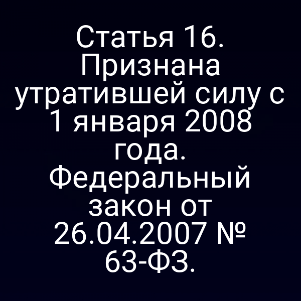 Статья 16. Признана утратившей силу с 1 января 2008 года. Федеральный закон от 26.04.2007 № 63-ФЗ.