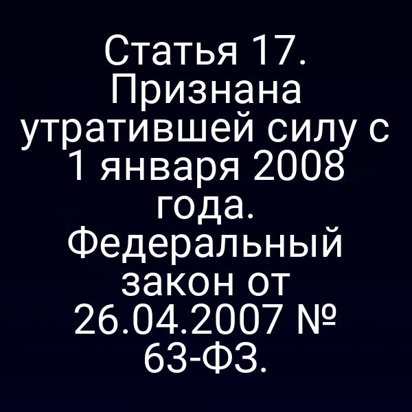 Статья 17. Признана утратившей силу с 1 января 2008 года. Федеральный закон от 26.04.2007 № 63-ФЗ.