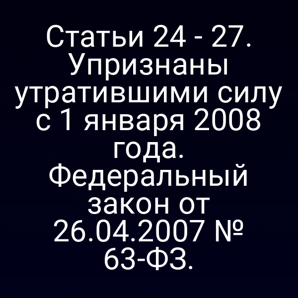 Статьи 24 - 27. Упризнаны утратившими силу с 1 января 2008 года. Федеральный закон от 26.04.2007 № 63-ФЗ.