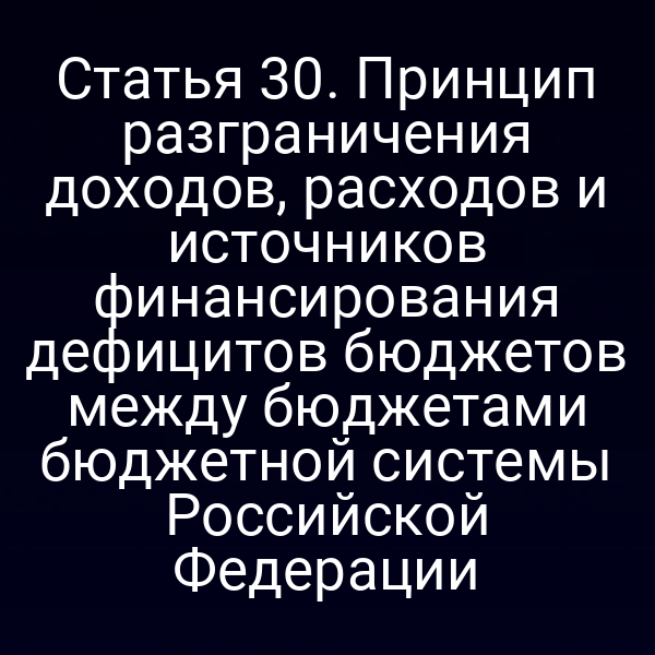 Статья 30. Принцип разграничения доходов, расходов и источников финансирования дефицитов бюджетов между бюджетами бюджетной системы Российской Федерации