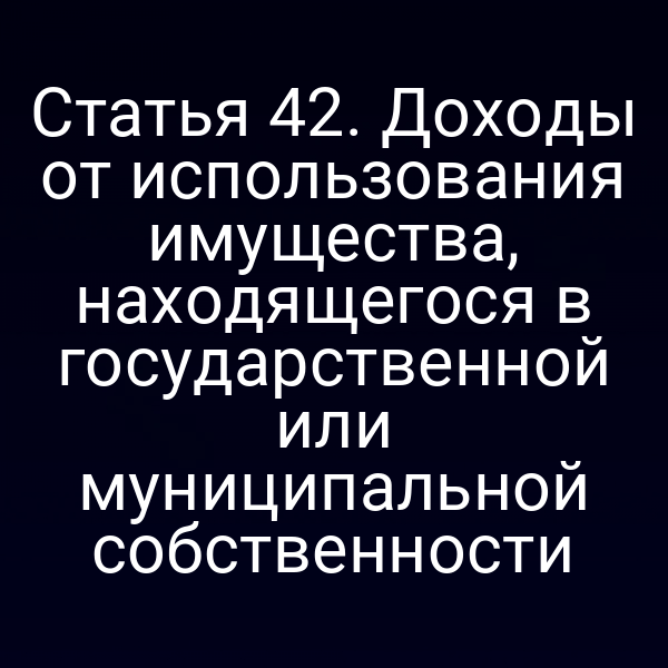 Статья 42. Доходы от использования имущества, находящегося в государственной или муниципальной собственности