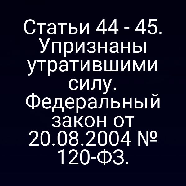 Статьи 44 - 45. Упризнаны утратившими силу. Федеральный закон от 20.08.2004 № 120-ФЗ.
