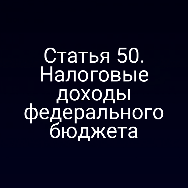 Статья 50. Налоговые доходы федерального бюджета
