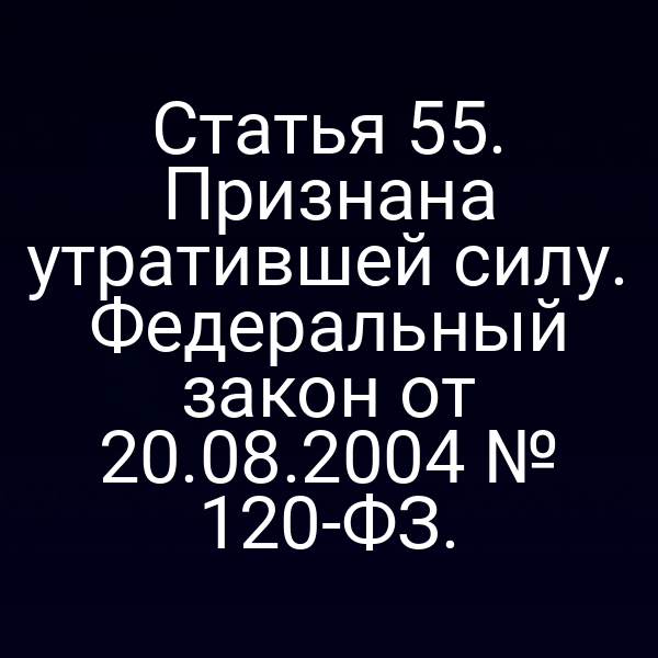 Статья 55. Признана утратившей силу. Федеральный закон от 20.08.2004 № 120-ФЗ.