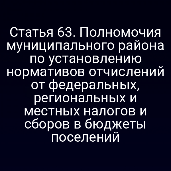 Статья 63. Полномочия муниципального района по установлению нормативов отчислений от федеральных, региональных и местных налогов и сборов в бюджеты поселений