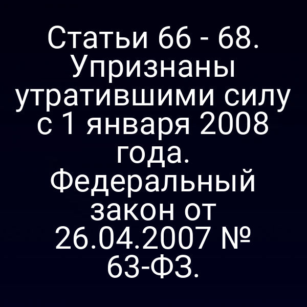 Статьи 66 - 68. Упризнаны утратившими силу с 1 января 2008 года. Федеральный закон от 26.04.2007 № 63-ФЗ.