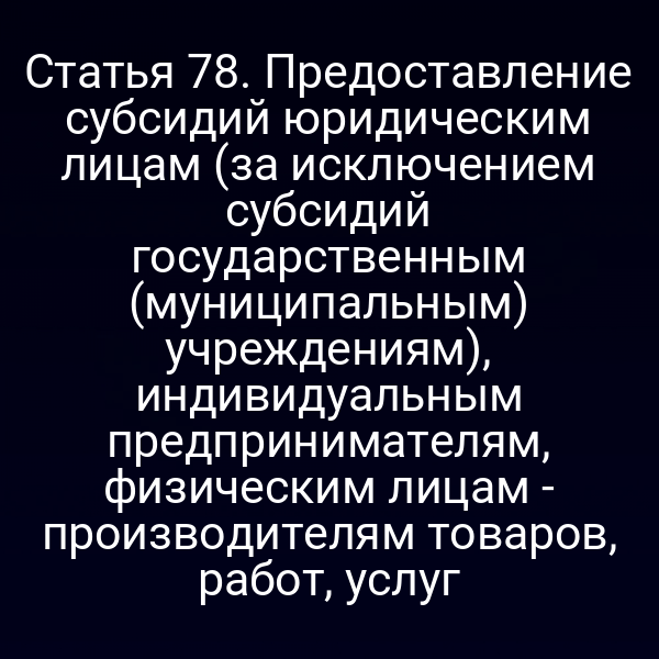 Статья 78. Предоставление субсидий юридическим лицам (за исключением субсидий государственным (муниципальным) учреждениям), индивидуальным предпринимателям, физическим лицам - производителям товаров, работ, услуг