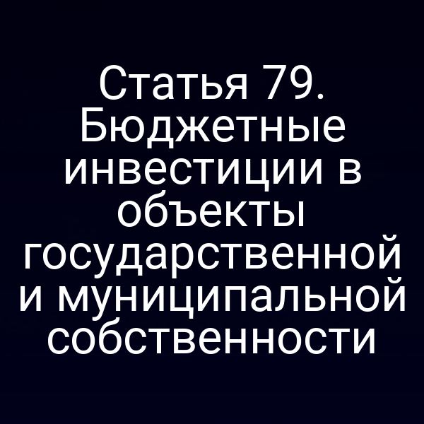 Статья 79. Бюджетные инвестиции в объекты государственной и муниципальной собственности