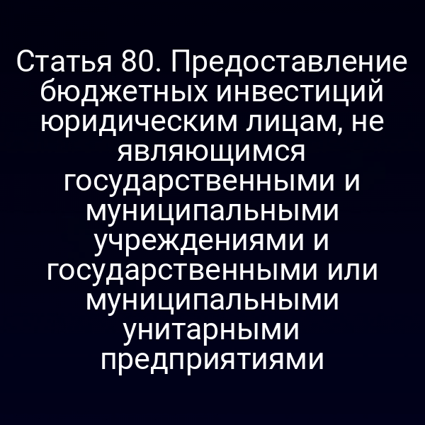 Статья 80. Предоставление бюджетных инвестиций юридическим лицам, не являющимся государственными и муниципальными учреждениями и государственными или муниципальными унитарными предприятиями