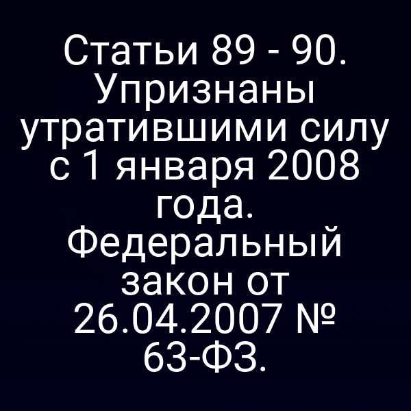 Статьи 89 - 90. Упризнаны утратившими силу с 1 января 2008 года. Федеральный закон от 26.04.2007 № 63-ФЗ.