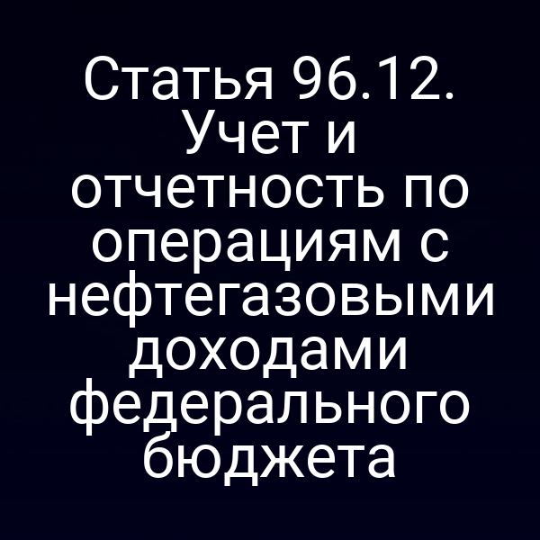 Статья 96.12. Учет и отчетность по операциям с нефтегазовыми доходами федерального бюджета