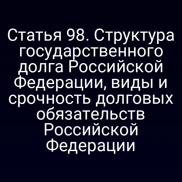 Статья 98. Структура государственного долга Российской Федерации, виды и срочность долговых обязательств Российской Федерации