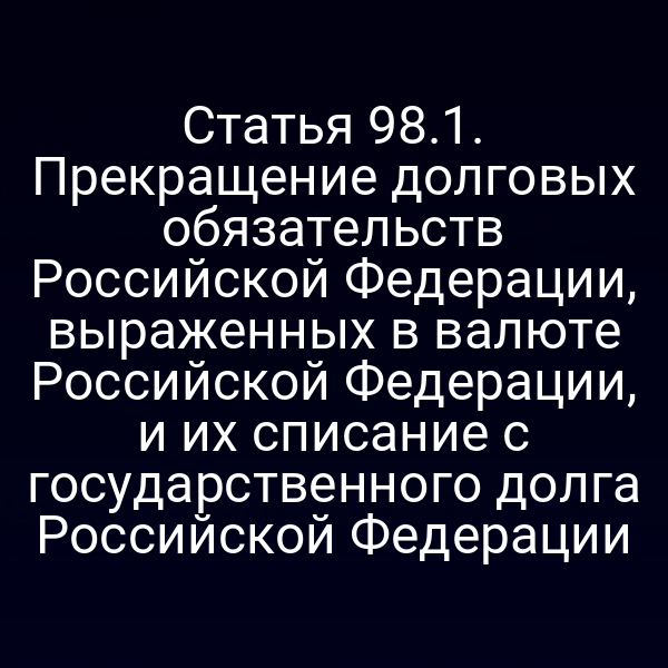 Статья 98.1. Прекращение долговых обязательств Российской Федерации, выраженных в валюте Российской Федерации, и их списание с государственного долга Российской Федерации