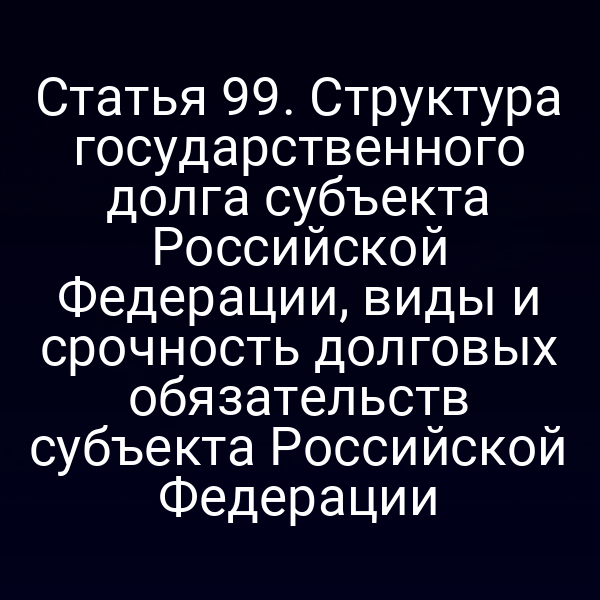 Статья 99. Структура государственного долга субъекта Российской Федерации, виды и срочность долговых обязательств субъекта Российской Федерации
