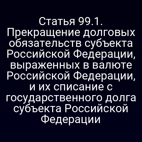 Статья 99.1. Прекращение долговых обязательств субъекта Российской Федерации, выраженных в валюте Российской Федерации, и их списание с государственного долга субъекта Российской Федерации
