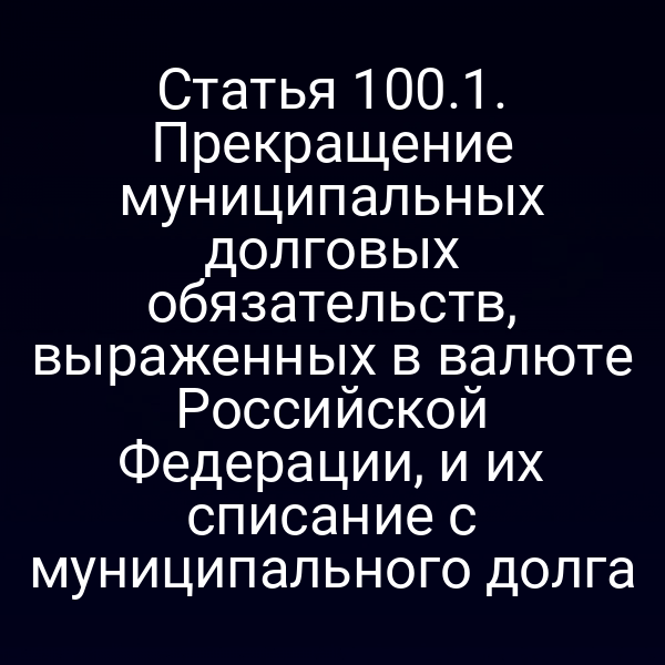 Статья 100.1. Прекращение муниципальных долговых обязательств, выраженных в валюте Российской Федерации, и их списание с муниципального долга