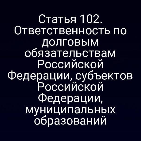 Статья 102. Ответственность по долговым обязательствам Российской Федерации, субъектов Российской Федерации, муниципальных образований