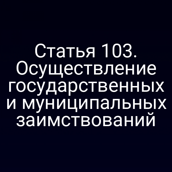 Статья 103. Осуществление государственных и муниципальных заимствований