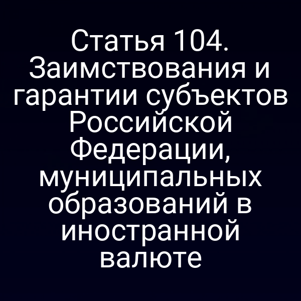 Статья 104. Заимствования и гарантии субъектов Российской Федерации, муниципальных образований в иностранной валюте