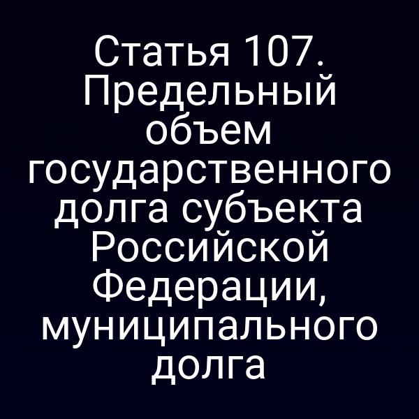 Статья 107. Предельный объем государственного долга субъекта Российской Федерации, муниципального долга