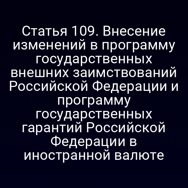Статья 109. Внесение изменений в программу государственных внешних заимствований Российской Федерации и программу государственных гарантий Российской Федерации в иностранной валюте