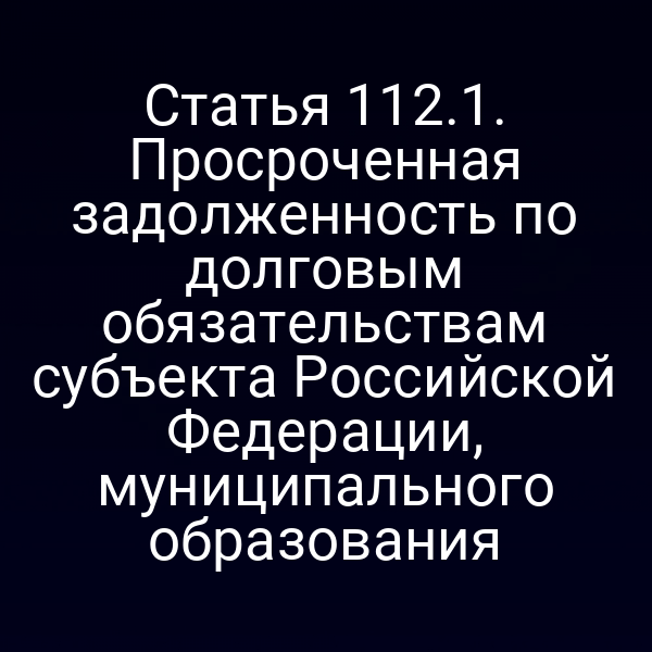 Статья 112.1. Просроченная задолженность по долговым обязательствам субъекта Российской Федерации, муниципального образования