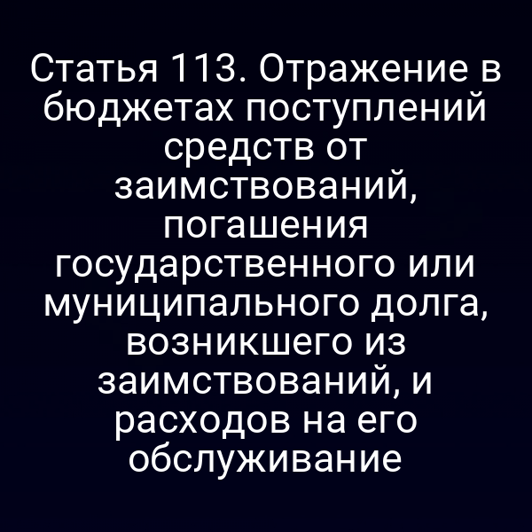 Статья 113. Отражение в бюджетах поступлений средств от заимствований, погашения государственного или муниципального долга, возникшего из заимствований, и расходов на его обслуживание