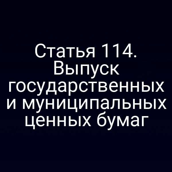 Статья 114. Выпуск государственных и муниципальных ценных бумаг