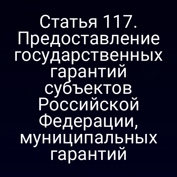 Статья 117. Предоставление государственных гарантий субъектов Российской Федерации, муниципальных гарантий