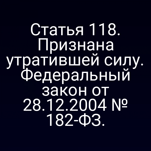 Статья 118. Признана утратившей силу. Федеральный закон от 28.12.2004 № 182-ФЗ.