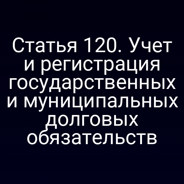 Статья 120. Учет и регистрация государственных и муниципальных долговых обязательств