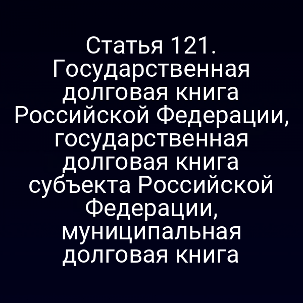 Статья 121. Государственная долговая книга Российской Федерации, государственная долговая книга субъекта Российской Федерации, муниципальная долговая книга