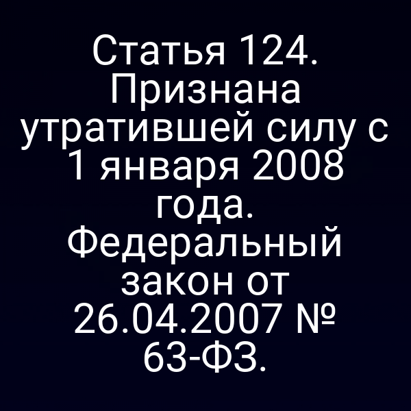 Статья 124. Признана утратившей силу с 1 января 2008 года. Федеральный закон от 26.04.2007 № 63-ФЗ.