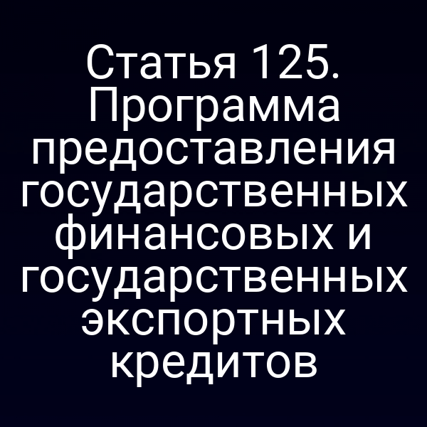 Статья 125. Программа предоставления государственных финансовых и государственных экспортных кредитов