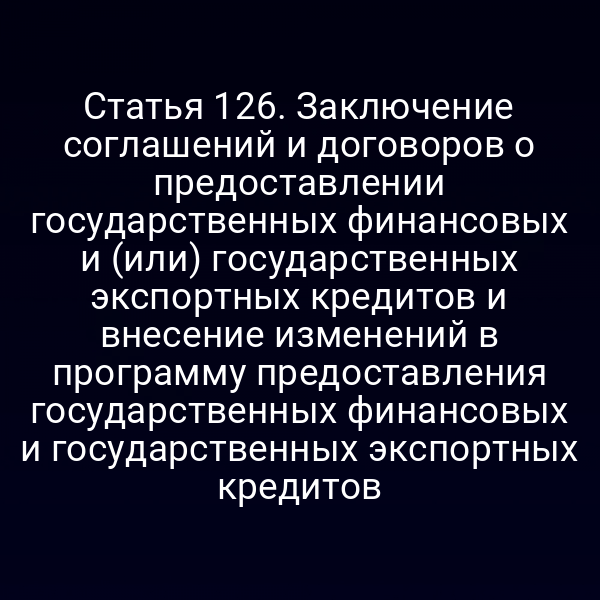 Статья 126. Заключение соглашений и договоров о предоставлении государственных финансовых и (или) государственных экспортных кредитов и внесение изменений в программу предоставления государственных финансовых и государственных экспортных кредитов