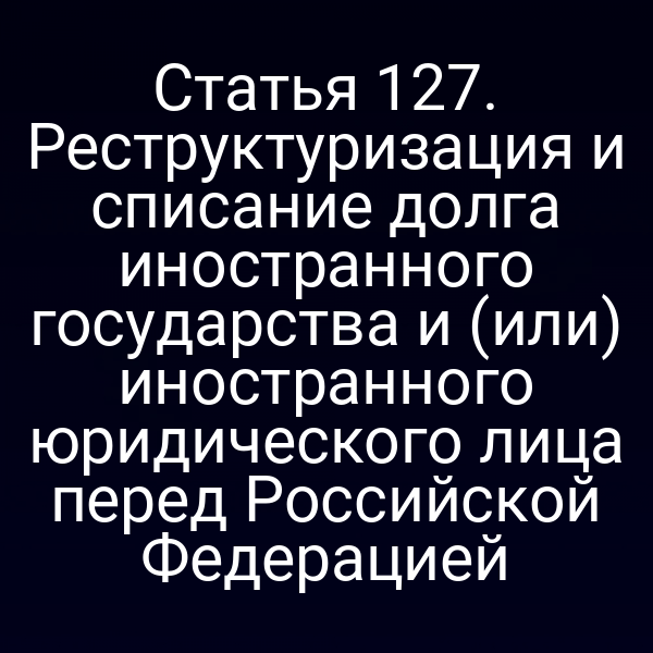 Статья 127. Реструктуризация и списание долга иностранного государства и (или) иностранного юридического лица перед Российской Федерацией