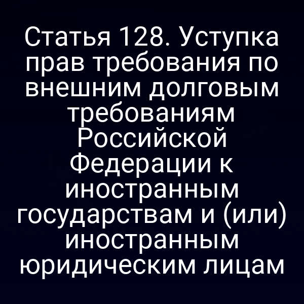 Статья 128. Уступка прав требования по внешним долговым требованиям Российской Федерации к иностранным государствам и (или) иностранным юридическим лицам