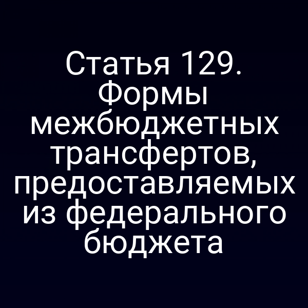 Статья 129. Формы межбюджетных трансфертов, предоставляемых из федерального бюджета