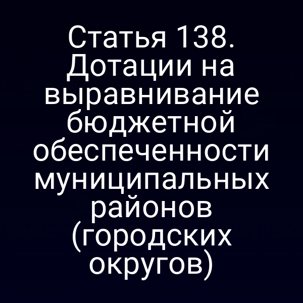 Статья 138. Дотации на выравнивание бюджетной обеспеченности муниципальных районов (городских округов)