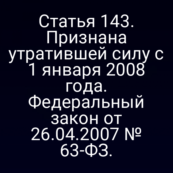 Статья 143. Признана утратившей силу с 1 января 2008 года. Федеральный закон от 26.04.2007 № 63-ФЗ.