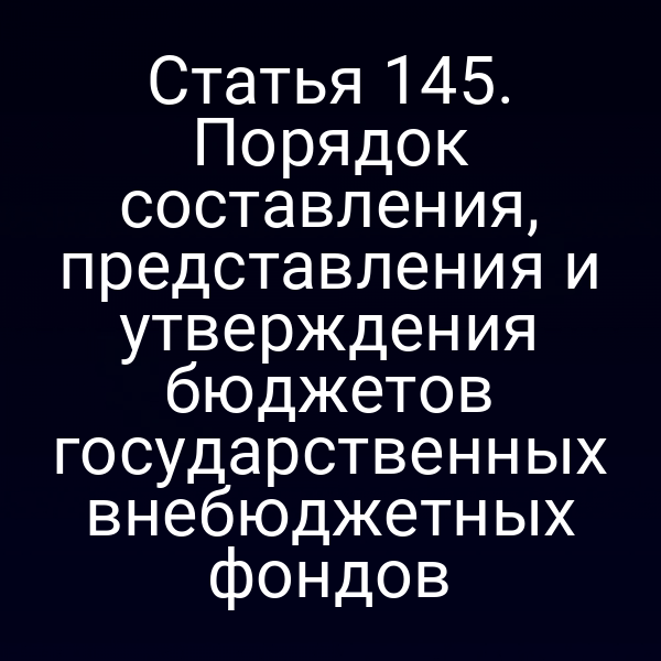 Статья 145. Порядок составления, представления и утверждения бюджетов государственных внебюджетных фондов