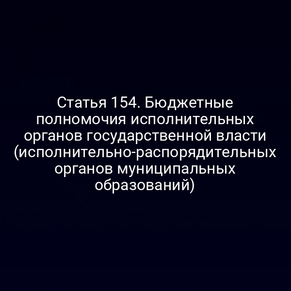 Статья 154. Бюджетные полномочия исполнительных органов государственной власти (исполнительно-распорядительных органов муниципальных образований)