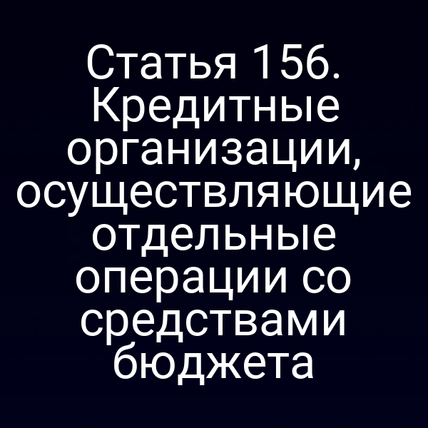 Статья 156. Кредитные организации, осуществляющие отдельные операции со средствами бюджета