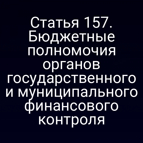 Статья 157. Бюджетные полномочия органов государственного и муниципального финансового контроля