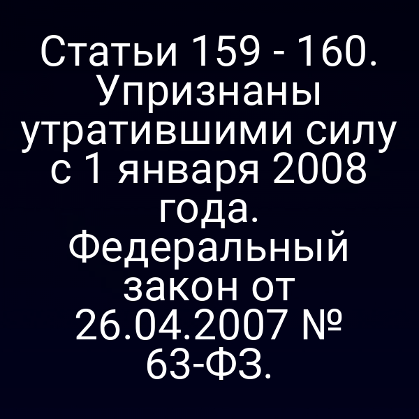 Статьи 159 - 160. Упризнаны утратившими силу с 1 января 2008 года. Федеральный закон от 26.04.2007 № 63-ФЗ.