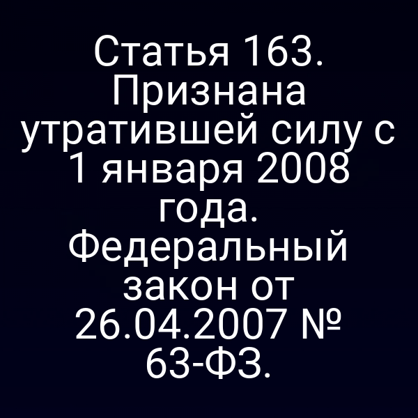 Статья 163. Признана утратившей силу с 1 января 2008 года. Федеральный закон от 26.04.2007 № 63-ФЗ.