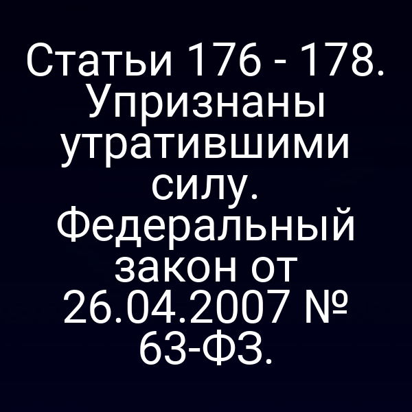 Статьи 176 - 178. Упризнаны утратившими силу. Федеральный закон от 26.04.2007 № 63-ФЗ.