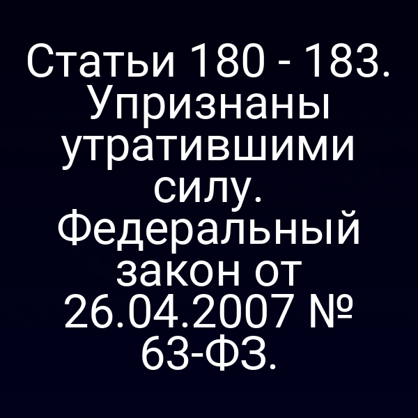 Статьи 180 - 183. Упризнаны утратившими силу. Федеральный закон от 26.04.2007 № 63-ФЗ.